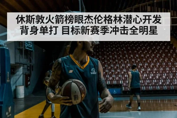 休斯敦火箭榜眼杰伦格林潜心开发背身单打 目标新赛季冲击全明星