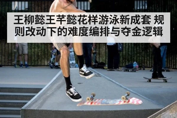 王柳懿王芊懿花样游泳新成套 规则改动下的难度编排与夺金逻辑